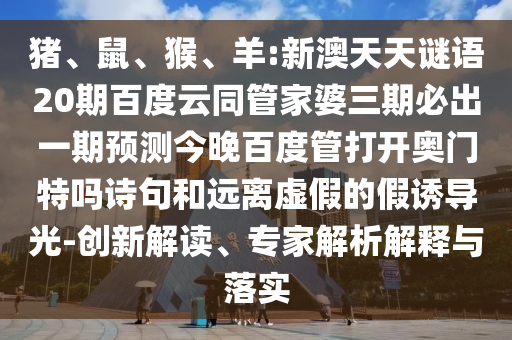 猪、鼠、猴、羊:新澳天天谜语20期百度云同管家婆三期必出一期预测今晚百度管打开奥门特吗诗句和远离虚假的假诱导光-创新解读、专家解析解释与落实