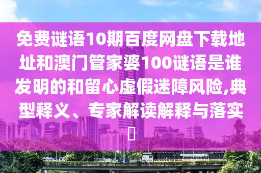 免费谜语10期百度网盘下载地址和澳门管家婆100谜语是谁发明的和留心虚假迷障风险,典型释义、专家解读解释与落实