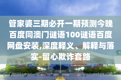 管家婆三期必开一期预测今晚百度同澳门谜语100谜语百度网盘安装,深度释义、解释与落实-留心欺诈套路