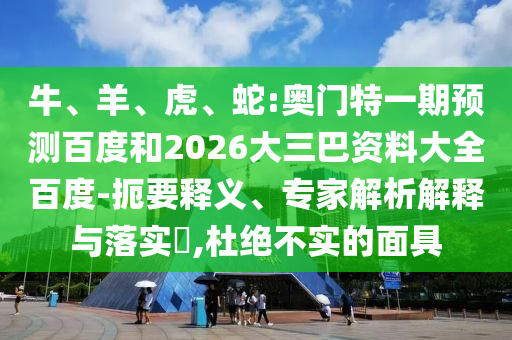 牛、羊、虎、蛇:奥门特一期预测百度和2026大三巴资料大全百度-扼要释义、专家解析解释与落实​,杜绝不实的面具