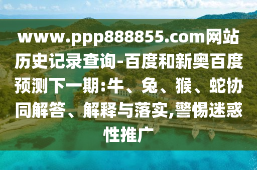 www.ppp888855.com网站历史记录查询-百度和新奥百度预测下一期:牛、兔、猴、蛇协同解答、解释与落实,警惕迷惑性推广