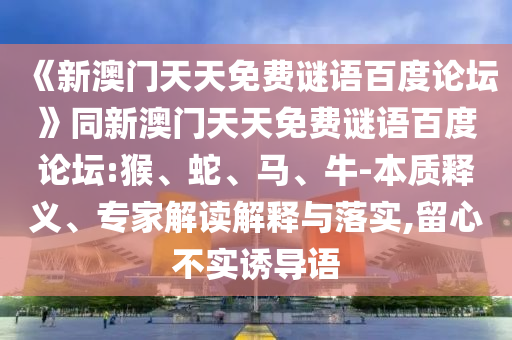 《新澳门天天免费谜语百度论坛》同新澳门天天免费谜语百度论坛:猴、蛇、马、牛-本质释义、专家解读解释与落实,留心不实诱导语