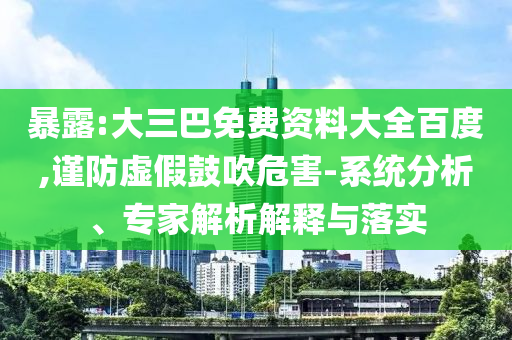 暴露:大三巴免费资料大全百度,谨防虚假鼓吹危害-系统分析、专家解析解释与落实
