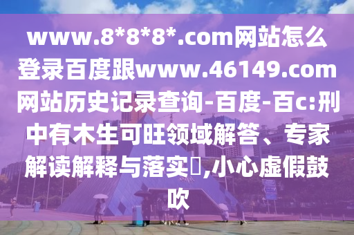 www.8*8*8*.com网站怎么登录百度跟www.46149.com网站历史记录查询-百度-百c:刑中有木生可旺领域解答、专家解读解释与落实​,小心虚假鼓吹