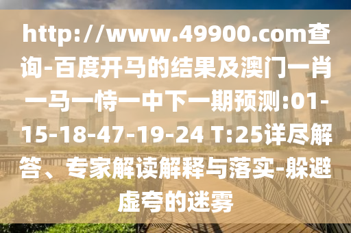 http://www.49900.com查询-百度开马的结果及澳门一肖一马一恃一中下一期预测:01-15-18-47-19-24 T:25详尽解答、专家解读解释与落实-躲避虚夸的迷雾