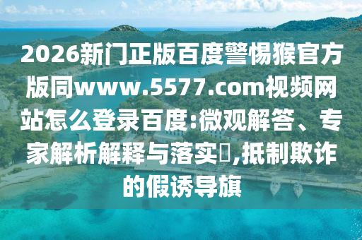 2026新门正版百度警惕猴官方版同www.5577.com视频网站怎么登录百度:微观解答、专家解析解释与落实​,抵制欺诈的假诱导旗