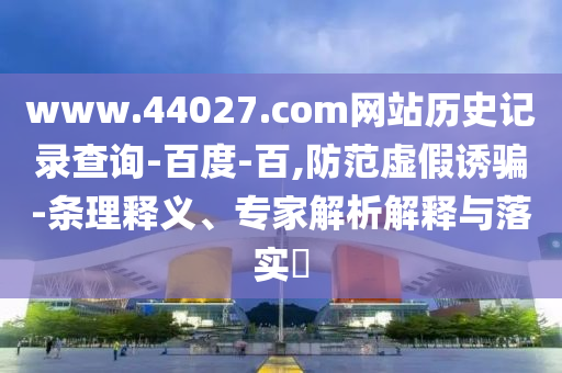 www.44027.com网站历史记录查询-百度-百,防范虚假诱骗-条理释义、专家解析解释与落实