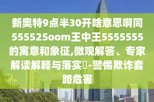 新奥特9点半30开啥意思啊同555525oom王中王5555555的寓意和象征,微观解答、专家解读解释与落实-警惕欺诈套路危害