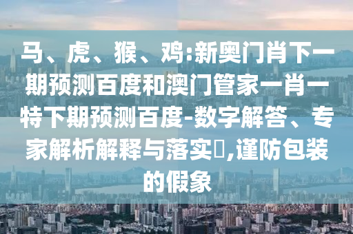 马、虎、猴、鸡:新奥门肖下一期预测百度和澳门管家一肖一特下期预测百度-数字解答、专家解析解释与落实​,谨防包装的假象