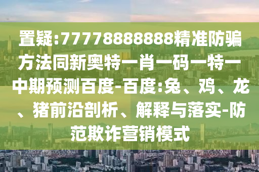 置疑:77778888888精准防骗方法同新奥特一肖一码一特一中期预测百度-百度:兔、鸡、龙、猪前沿剖析、解释与落实-防范欺诈营销模式