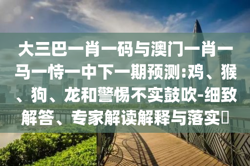 大三巴一肖一码与澳门一肖一马一恃一中下一期预测:鸡、猴、狗、龙和警惕不实鼓吹-细致解答、专家解读解释与落实​