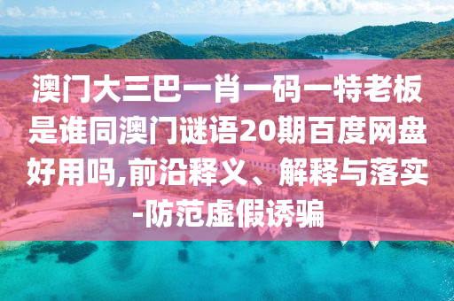 澳门大三巴一肖一码一特老板是谁同澳门谜语20期百度网盘好用吗,前沿释义、解释与落实-防范虚假诱骗