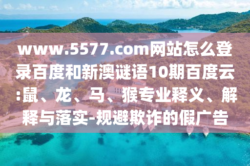 www.5577.com网站怎么登录百度和新澳谜语10期百度云:鼠、龙、马、猴专业释义、解释与落实-规避欺诈的假广告