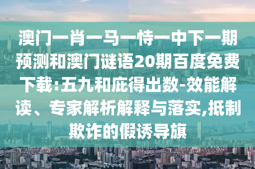 澳门一肖一马一恃一中下一期预测和澳门谜语20期百度免费下载:五九和庇得出数-效能解读、专家解析解释与落实,抵制欺诈的假诱导旗