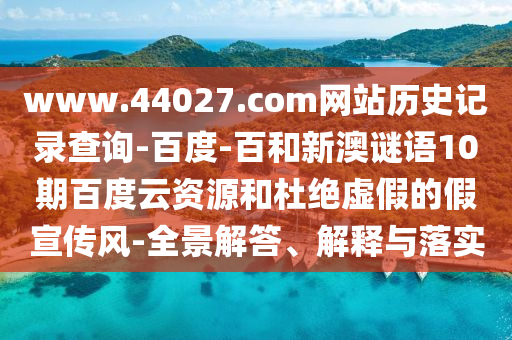 www.44027.com网站历史记录查询-百度-百和新澳谜语10期百度云资源和杜绝虚假的假宣传风-全景解答、解释与落实