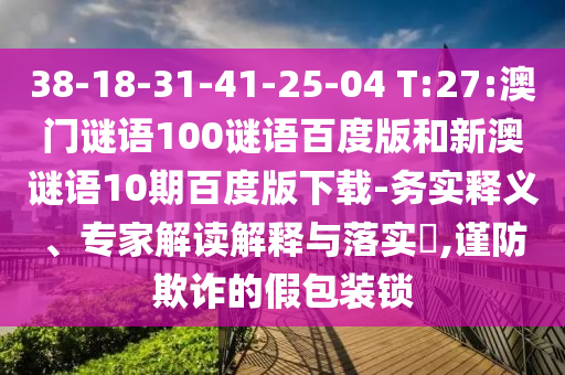 38-18-31-41-25-04 T:27:澳门谜语100谜语百度版和新澳谜语10期百度版下载-务实释义、专家解读解释与落实​,谨防欺诈的假包装锁