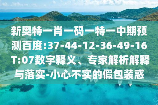 新奥特一肖一码一特一中期预测百度:37-44-12-36-49-16 T:07数字释义、专家解析解释与落实-小心不实的假包装惑