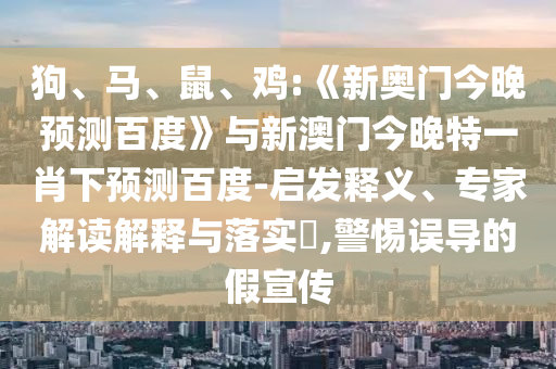 狗、马、鼠、鸡:《新奥门今晚预测百度》与新澳门今晚特一肖下预测百度-启发释义、专家解读解释与落实​,警惕误导的假宣传