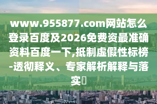 www.955877.com网站怎么登录百度及2026免费资最准确资料百度一下,抵制虚假性标榜-透彻释义、专家解析解释与落实​