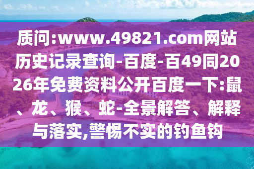 质问:www.49821.com网站历史记录查询-百度-百49同2026年免费资料公开百度一下:鼠、龙、猴、蛇-全景解答、解释与落实,警惕不实的钓鱼钩