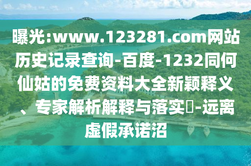 曝光:www.123281.com网站历史记录查询-百度-1232同何仙姑的免费资料大全新颖释义、专家解析解释与落实​-远离虚假承诺沼