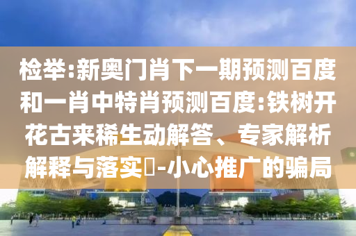 检举:新奥门肖下一期预测百度和一肖中特肖预测百度:铁树开花古来稀生动解答、专家解析解释与落实​-小心推广的骗局