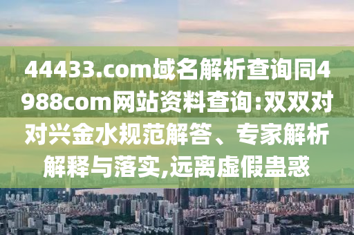 44433.com域名解析查询同4988com网站资料查询:双双对对兴金水规范解答、专家解析解释与落实,远离虚假蛊惑