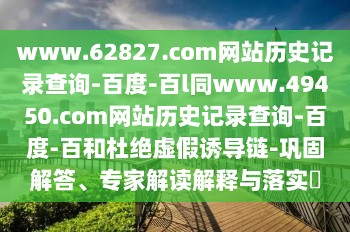 www.62827.com网站历史记录查询-百度-百l同www.49450.com网站历史记录查询-百度-百和杜绝虚假诱导链-巩固解答、专家解读解释与落实​