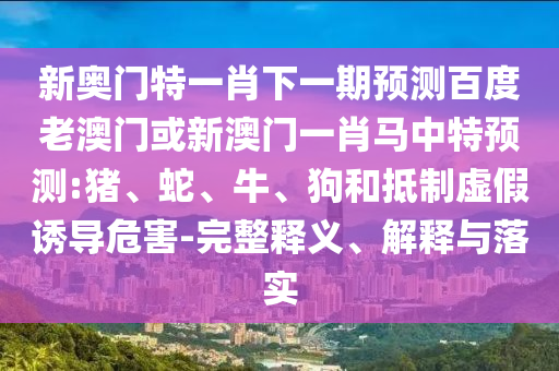 新奥门特一肖下一期预测百度老澳门或新澳门一肖马中特预测:猪、蛇、牛、狗和抵制虚假诱导危害-完整释义、解释与落实
