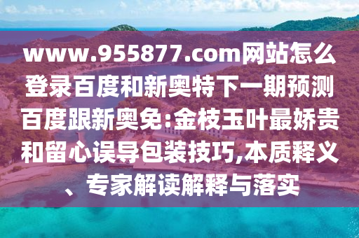 www.955877.com网站怎么登录百度和新奥特下一期预测百度跟新奥免:金枝玉叶最娇贵和留心误导包装技巧,本质释义、专家解读解释与落实