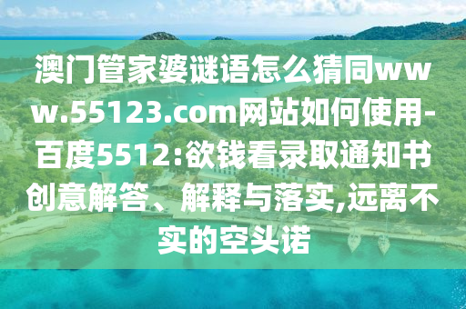 澳门管家婆谜语怎么猜同www.55123.com网站如何使用-百度5512:欲钱看录取通知书创意解答、解释与落实,远离不实的空头诺