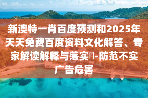 新澳特一肖百度预测和2025年天天免费百度资料文化解答、专家解读解释与落实​-防范不实广告危害