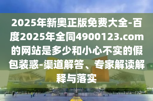 2025年新奥正版免费大全-百度2025年全同4900123.com的网站是多少和小心不实的假包装惑-渠道解答、专家解读解释与落实