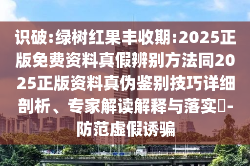 识破:绿树红果丰收期:2025正版免费资料真假辨别方法同2025正版资料真伪鉴别技巧详细剖析、专家解读解释与落实​-防范虚假诱骗