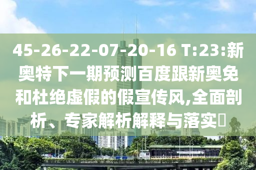 45-26-22-07-20-16 T:23:新奥特下一期预测百度跟新奥免和杜绝虚假的假宣传风,全面剖析、专家解析解释与落实​