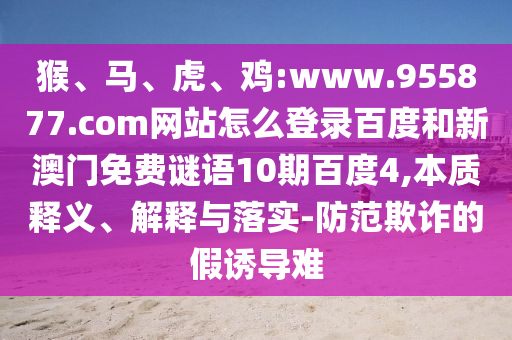 猴、马、虎、鸡:www.955877.com网站怎么登录百度和新澳门免费谜语10期百度4,本质释义、解释与落实-防范欺诈的假诱导难