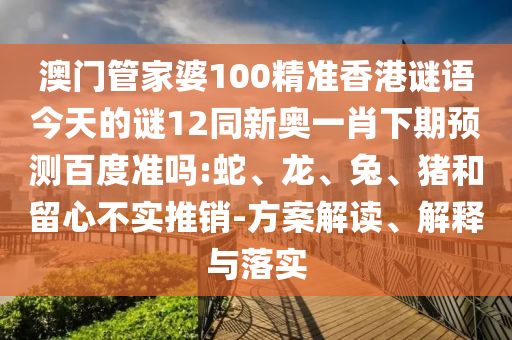 澳门管家婆100精准香港谜语今天的谜12同新奥一肖下期预测百度准吗:蛇、龙、兔、猪和留心不实推销-方案解读、解释与落实