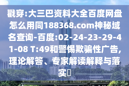 戳穿:大三巴资料大全百度网盘怎么用同188368.com神秘域名查询-百度:02-24-23-29-41-08 T:49和警惕欺骗性广告,理论解答、专家解读解释与落实​