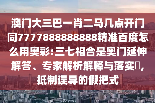 澳门大三巴一肖二马几点开门同7777888888888精准百度怎么用奥彩:三七相合是奥门延伸解答、专家解析解释与落实​,抵制误导的假把式