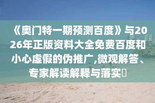 《奥门特一期预测百度》与2026年正版资料大全免费百度和小心虚假的伪推广,微观解答、专家解读解释与落实