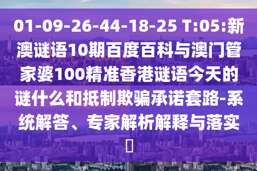 01-09-26-44-18-25 T:05:新澳谜语10期百度百科与澳门管家婆100精准香港谜语今天的谜什么和抵制欺骗承诺套路-系统解答、专家解析解释与落实​