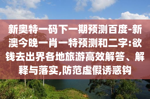 新奥特一码下一期预测百度-新澳今晚一肖一特预测和二字:欲钱去出界各地旅游高效解答、解释与落实,防范虚假诱惑钩