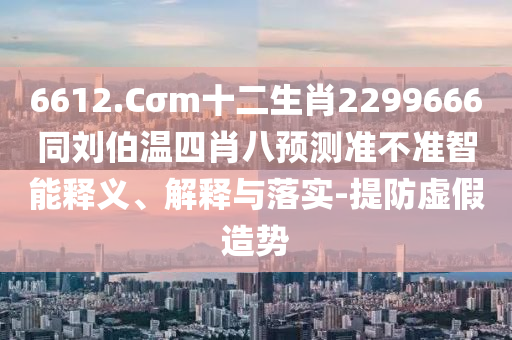 6612.Cσm十二生肖2299666同刘伯温四肖八预测准不准智能释义、解释与落实-提防虚假造势