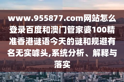 www.955877.com网站怎么登录百度和澳门管家婆100精准香港谜语今天的谜和规避有名无实噱头,系统分析、解释与落实