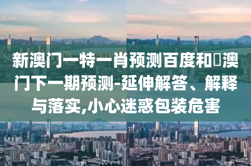 新澳门一特一肖预测百度和釿澳门下一期预测-延伸解答、解释与落实,小心迷惑包装危害