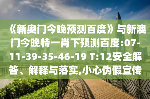 《新奥门今晚预测百度》与新澳门今晚特一肖下预测百度:07-11-39-35-46-19 T:12安全解答、解释与落实,小心伪假宣传
