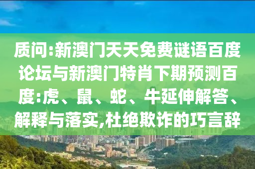 质问:新澳门天天免费谜语百度论坛与新澳门特肖下期预测百度:虎、鼠、蛇、牛延伸解答、解释与落实,杜绝欺诈的巧言辞