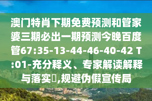 澳门特肖下期免费预测和管家婆三期必出一期预测今晚百度管67:35-13-44-46-40-42 T:01-充分释义、专家解读解释与落实​,规避伪假宣传局