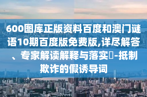 600图库正版资料百度和澳门谜语10期百度版免费版,详尽解答、专家解读解释与落实​-抵制欺诈的假诱导词