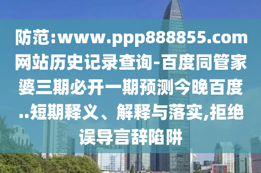 防范:www.ppp888855.com网站历史记录查询-百度同管家婆三期必开一期预测今晚百度..短期释义、解释与落实,拒绝误导言辞陷阱